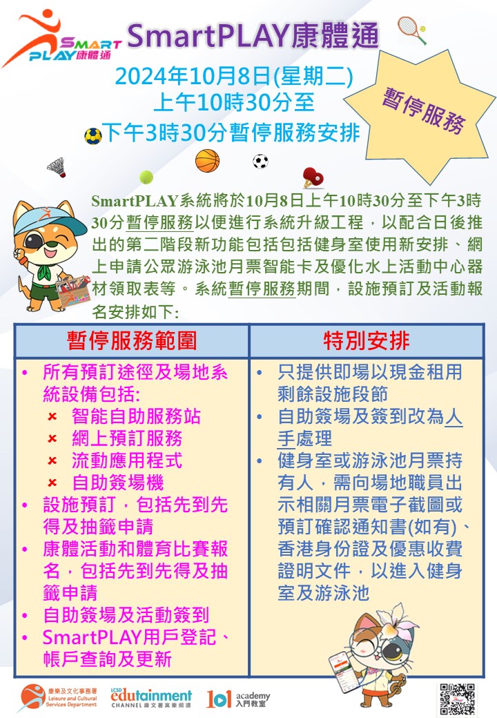 For upcoming launch of new functions including new arrangements for use of fitness room, online application for Public Swimming Pool Monthly Ticket Smart Card and enhancement of equipment collection form for Water Sports Centres, the Leisure and Cultural Services Department will temporarily suspend services of the SmartPLAY system from 10:30 am to 3:30 pm on 8 October 2024 (Tuesday) for system upgrade